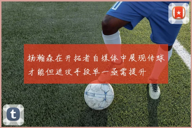 杨瀚森在开拓者自媒体中展现传球才能但进攻手段单一亟需提升